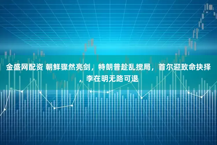 金盛网配资 朝鲜骤然亮剑，特朗普趁乱搅局，首尔迎致命抉择，李在明无路可退