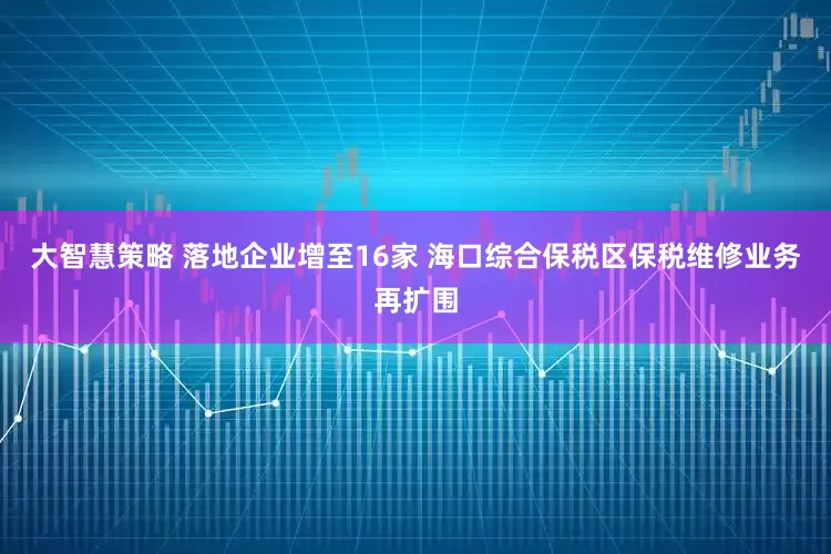 大智慧策略 落地企业增至16家 海口综合保税区保税维修业务再扩围