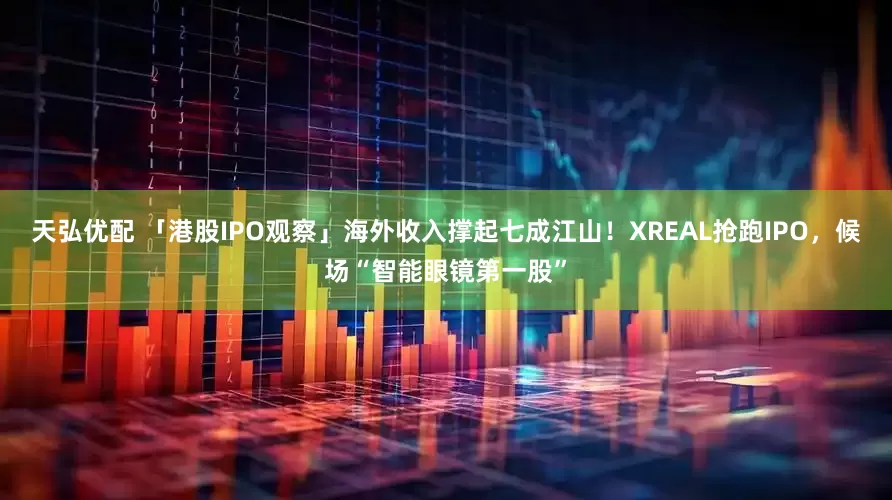 天弘优配 「港股IPO观察」海外收入撑起七成江山！XREAL抢跑IPO，候场“智能眼镜第一股”