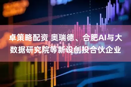卓策略配资 奥瑞德、合肥AI与大数据研究院等新设创投合伙企业