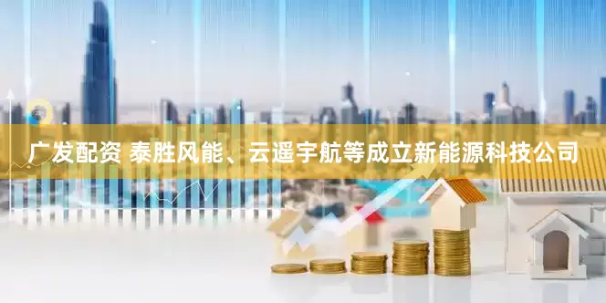 广发配资 泰胜风能、云遥宇航等成立新能源科技公司